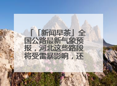 「新闻早茶」全国公路最新气象预报，河北这些路段将受雷暴影响，还有这些热点……