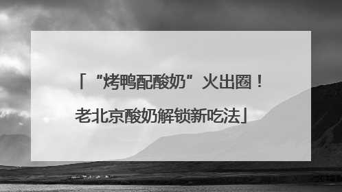 “烤鸭配酸奶”火出圈！老北京酸奶解锁新吃法