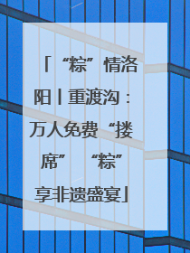 “粽”情洛阳丨重渡沟：万人免费“搂席” “粽”享非遗盛宴