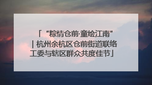 “粽情仓前·童绘江南”｜杭州余杭区仓前街道联络工委与辖区群众共度佳节