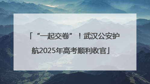 “一起交卷”！武汉公安护航2025年高考顺利收官
