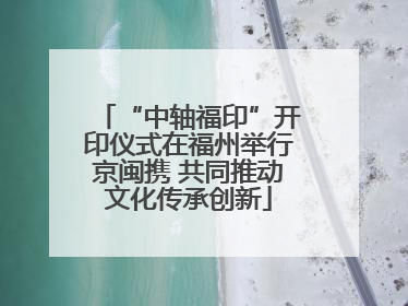 “中轴福印”开印仪式在福州举行京闽携 共同推动文化传承创新