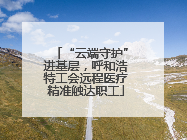 “云端守护”进基层，呼和浩特工会远程医疗精准触达职工
