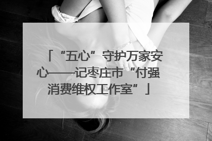 “五心”守护万家安心——记枣庄市“付强消费维权工作室”