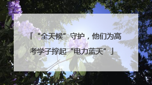 “全天候”守护，他们为高考学子撑起“电力蓝天”