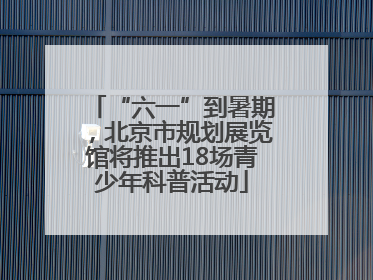 “六一”到暑期，北京市规划展览馆将推出18场青少年科普活动
