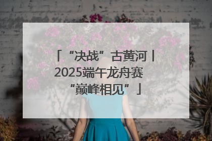 “决战”古黄河丨2025端午龙舟赛“巅峰相见”