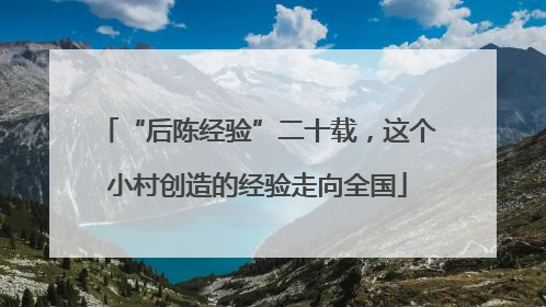 “后陈经验”二十载，这个小村创造的经验走向全国