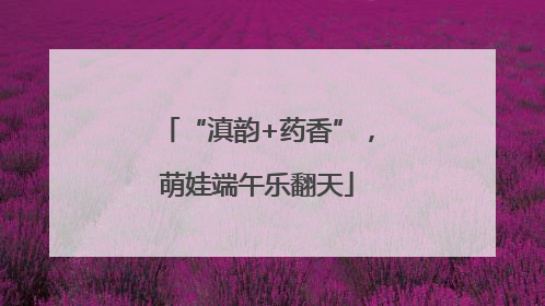 “滇韵+药香”，萌娃端午乐翻天