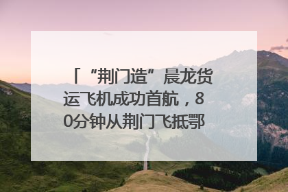 “荆门造”晨龙货运飞机成功首航，80分钟从荆门飞抵鄂州花湖机场
