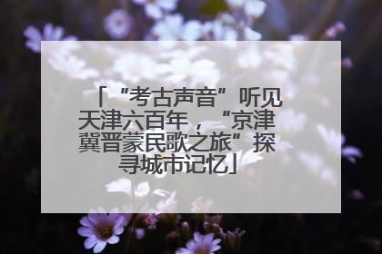 “考古声音”听见天津六百年，“京津冀晋蒙民歌之旅”探寻城市记忆