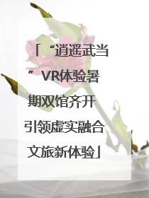 “逍遥武当”VR体验暑期双馆齐开 引领虚实融合文旅新体验