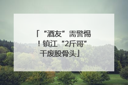 “酒友”需警惕！镇江“2斤哥”干废股骨头