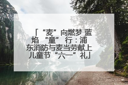 “麦”向燃梦 蓝焰 “童” 行：浦东消防与麦当劳献上儿童节“六一”礼