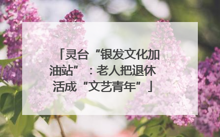 灵台“银发文化加油站”：老人把退休活成“文艺青年”