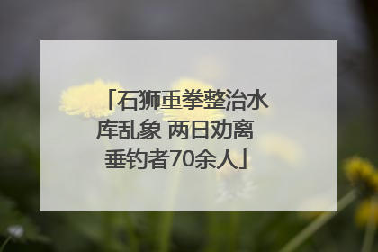 石狮重拳整治水库乱象 两日劝离垂钓者70余人