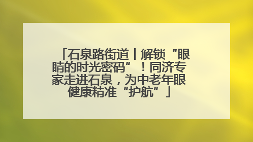 石泉路街道丨解锁“眼睛的时光密码”！同济专家走进石泉，为中老年眼健康精准“护航”