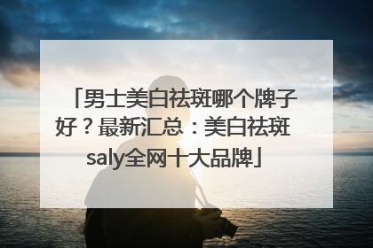男士美白祛斑哪个牌子好？最新汇总：美白祛斑saly全网十大品牌