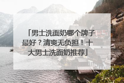 男士洗面奶哪个牌子最好？清爽无负担！十大男士洗面奶推荐
