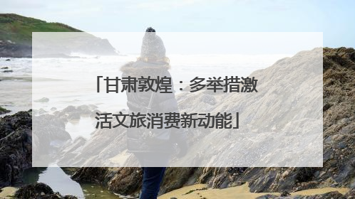 甘肃敦煌：多举措激活文旅消费新动能