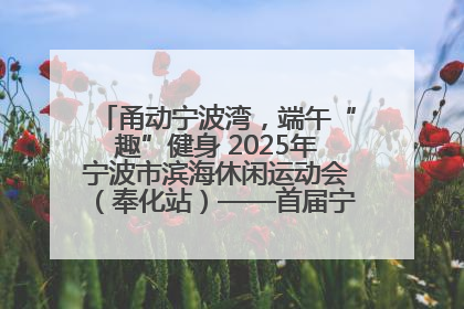甬动宁波湾，端午“趣”健身 2025年宁波市滨海休闲运动会（奉化站）——首届宁波湾海洋运动会盛