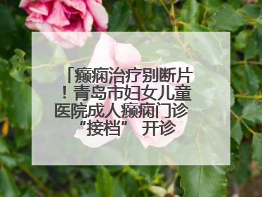 癫痫治疗别断片！青岛市妇女儿童医院成人癫痫门诊 “接档” 开诊，填补成年延续治疗空白