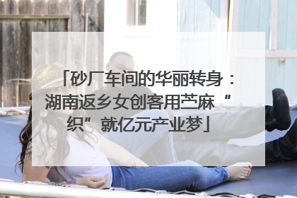 砂厂车间的华丽转身：湖南返乡女创客用苎麻“织”就亿元产业梦