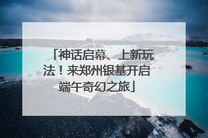 神话启幕、上新玩法！来郑州银基开启端午奇幻之旅