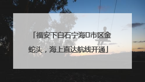 福安下白石宁海⇆市区金蛇头，海上直达航线开通