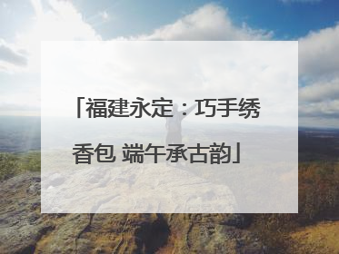 福建永定：巧手绣香包 端午承古韵