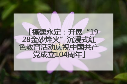 福建永定：开展“1928金砂烽火”沉浸式红色教育活动庆祝中国共产党成立104周年