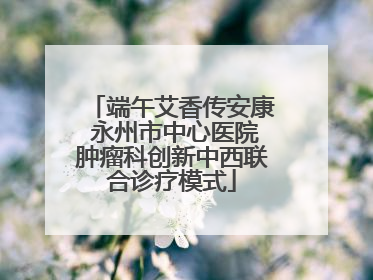 端午艾香传安康 永州市中心医院肿瘤科创新中西联合诊疗模式
