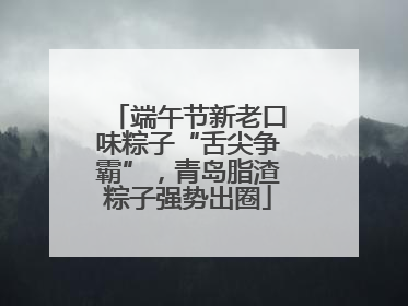 端午节新老口味粽子“舌尖争霸”，青岛脂渣粽子强势出圈