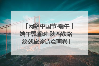 网络中国节·端午丨端午飘香时 陕西铁路绘就旅途诗意画卷