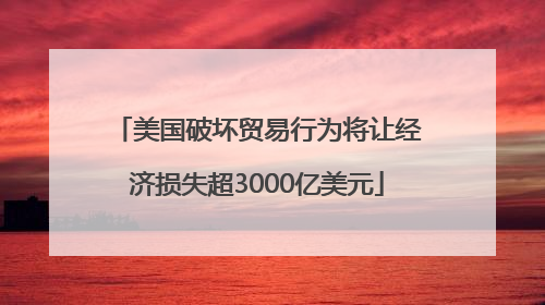 美国破坏贸易行为将让经济损失超3000亿美元