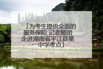 为考生提供全面的服务保障 记者随团走进湖南省平江县第一中学考点