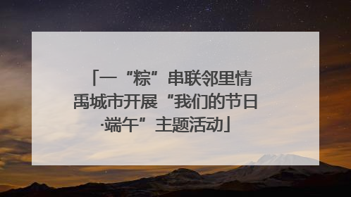 一“粽”串联邻里情 禹城市开展“我们的节日·端午”主题活动