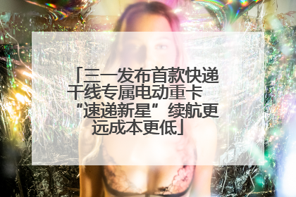 三一发布首款快递干线专属电动重卡 “速递新星”续航更远成本更低