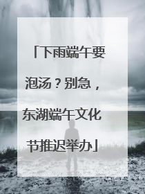 下雨端午要泡汤？别急，东湖端午文化节推迟举办