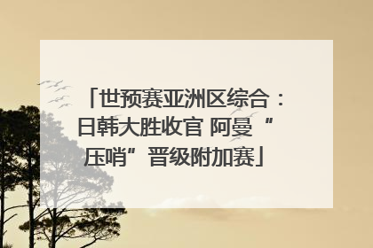 世预赛亚洲区综合：日韩大胜收官 阿曼“压哨”晋级附加赛