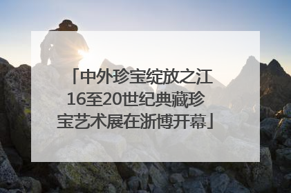 中外珍宝绽放之江 16至20世纪典藏珍宝艺术展在浙博开幕