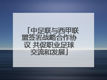 中足联与西甲联盟签署战略合作协议 共促职业足球交流和发展