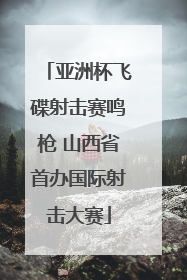 亚洲杯飞碟射击赛鸣枪 山西省首办国际射击大赛