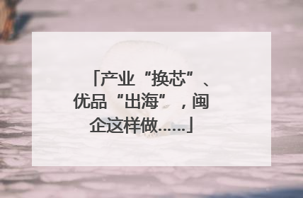 产业“换芯”、优品“出海”，闽企这样做……
