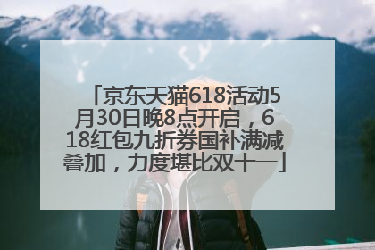 京东天猫618活动5月30日晚8点开启，618红包九折券国补满减叠加，力度堪比双十一