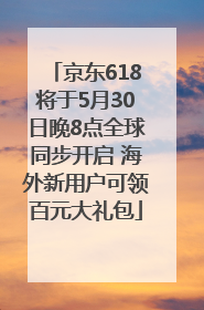 京东618将于5月30日晚8点全球同步开启 海外新用户可领百元大礼包