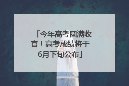今年高考圆满收官！高考成绩将于6月下旬公布