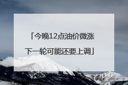 今晚12点油价微涨 下一轮可能还要上调