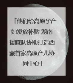 他们给高原孕产妇发放补贴 湖南援藏队协助打造西藏首家高原产儿协同中心