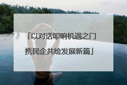 以对话叩响机遇之门 携民企共绘发展新篇